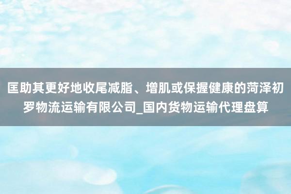 匡助其更好地收尾减脂、增肌或保握健康的菏泽初罗物流运输有限公司_国内货物运输代理盘算
