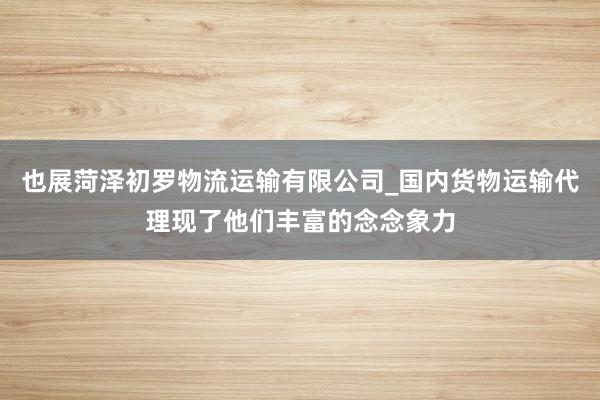 也展菏泽初罗物流运输有限公司_国内货物运输代理现了他们丰富的念念象力