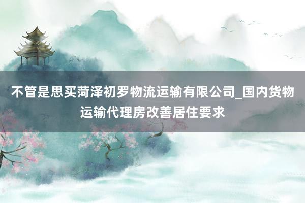 不管是思买菏泽初罗物流运输有限公司_国内货物运输代理房改善居住要求