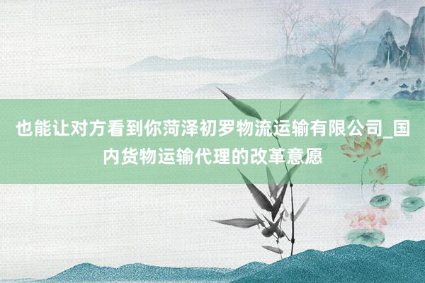 也能让对方看到你菏泽初罗物流运输有限公司_国内货物运输代理的改革意愿