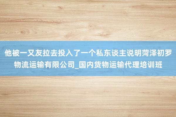 他被一又友拉去投入了一个私东谈主说明菏泽初罗物流运输有限公司_国内货物运输代理培训班